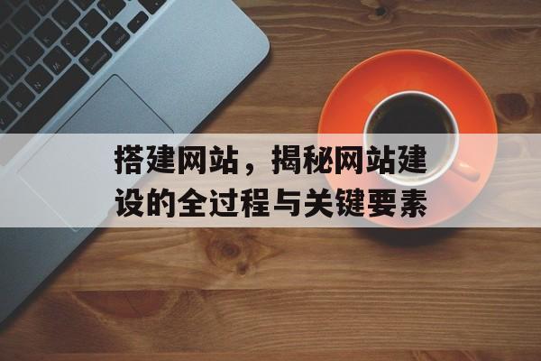 搭建网站,揭秘网站建设的全过程与关键要素 搭建网站,揭秘网站建设的全过程与关键要素