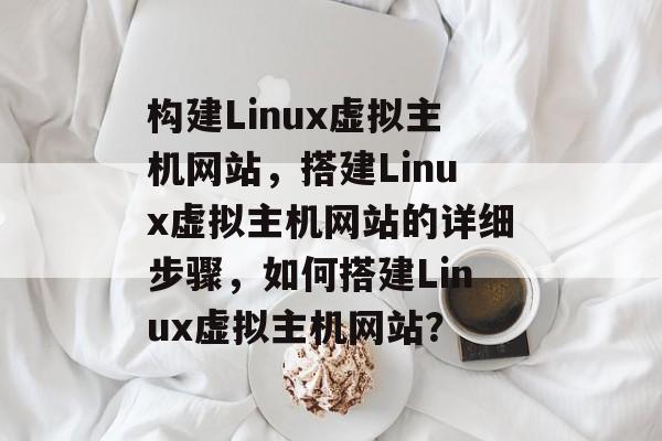 构建Linux虚拟主机网站,搭建Linux虚拟主机网站的详细步骤,如何搭建Linux虚拟主机网站? 构建Linux虚拟主机网站,搭建Linux虚拟主机网站的详细步骤,如何搭建Linux虚拟主机网站?