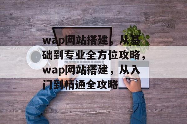 wap网站搭建,从基础到专业全方位攻略,wap网站搭建,从入门到精通全攻略 wap网站搭建,从基础到专业全方位攻略,wap网站搭建,从入门到精通全攻略