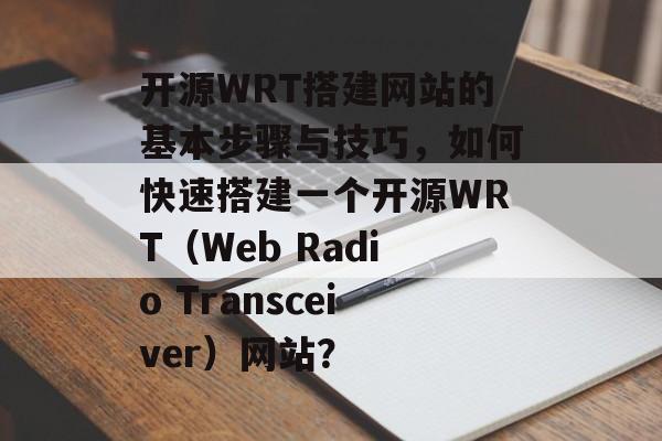 开源WRT搭建网站的基本步骤与技巧，如何快速搭建一个开源WRT（Web Radio Transceiver）网站？