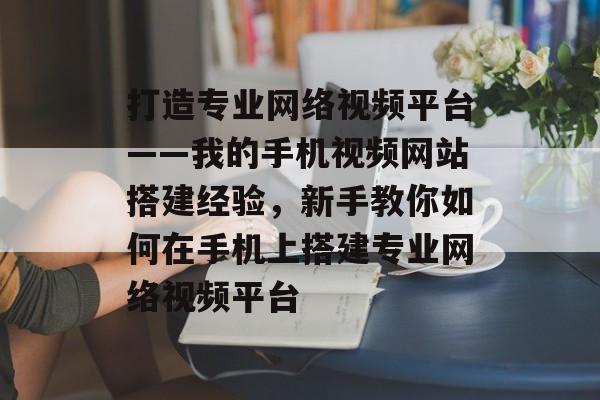 打造专业网络视频平台——我的手机视频网站搭建经验,新手教你如何在手机上搭建专业网络视频平台 打造专业网络视频平台——我的手机视频网站搭建经验,新手教你如何在手机上搭建专业网络视频平台