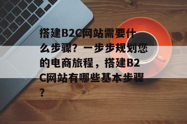 搭建B2C网站需要什么步骤？一步步规划您的电商旅程，搭建B2C网站有哪些基本步骤？