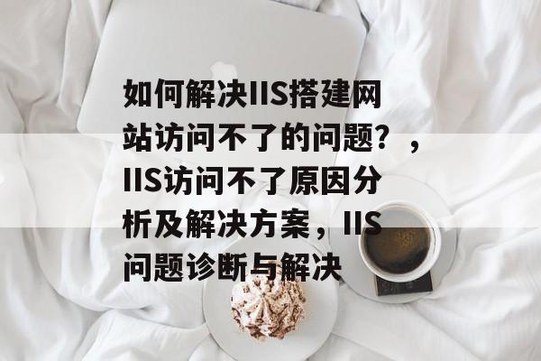 如何解决IIS搭建网站访问不了的问题？，IIS访问不了原因分析及解决方案，IIS问题诊断与解决