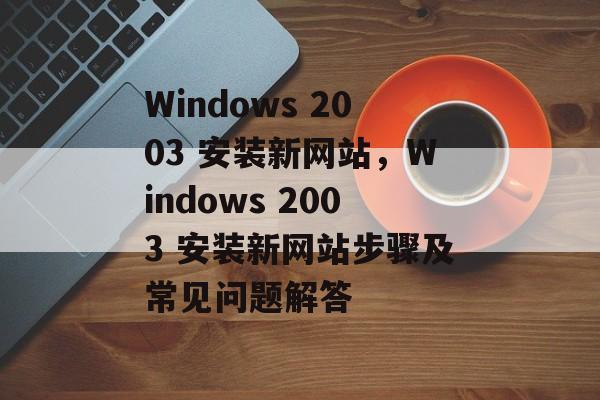 Windows 2003 安装新网站,Windows 2003 安装新网站步骤及常见问题解答 Windows 2003 安装新网站,Windows 2003 安装新网站步骤及常见问题解答
