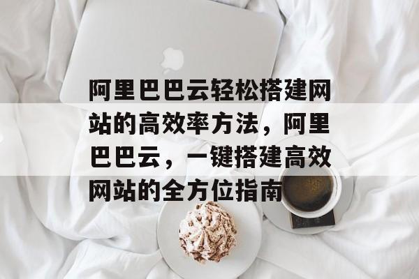 阿里巴巴云轻松搭建网站的高效率方法，阿里巴巴云，一键搭建高效网站的全方位指南