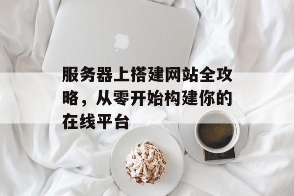 服务器上搭建网站全攻略,从零开始构建你的在线平台 服务器上搭建网站全攻略,从零开始构建你的在线平台