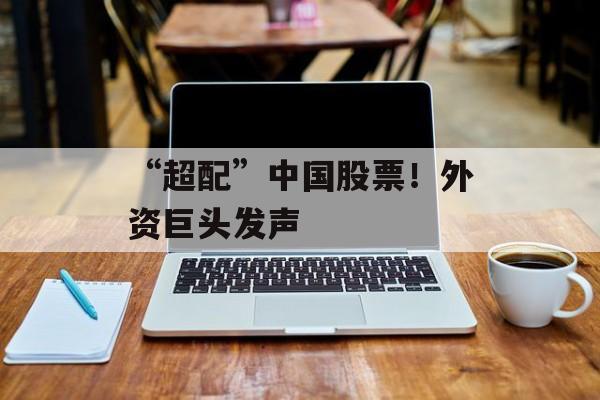 “超配”中国股票!外资巨头发声 “超配”中国股票!外资巨头发声