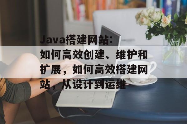 Java搭建网站: 如何高效创建、维护和扩展,如何高效搭建网站,从设计到运维 Java搭建网站: 如何高效创建、维护和扩展,如何高效搭建网站,从设计到运维