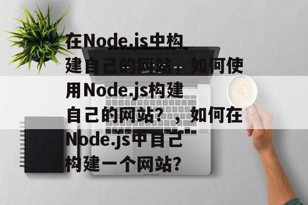 在Node.js中构建自己的网站，如何使用Node.js构建自己的网站？，如何在Node.js中自己构建一个网站？