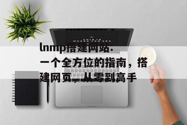 lnmp搭建网站: 一个全方位的指南,搭建网页,从零到高手 lnmp搭建网站: 一个全方位的指南,搭建网页,从零到高手
