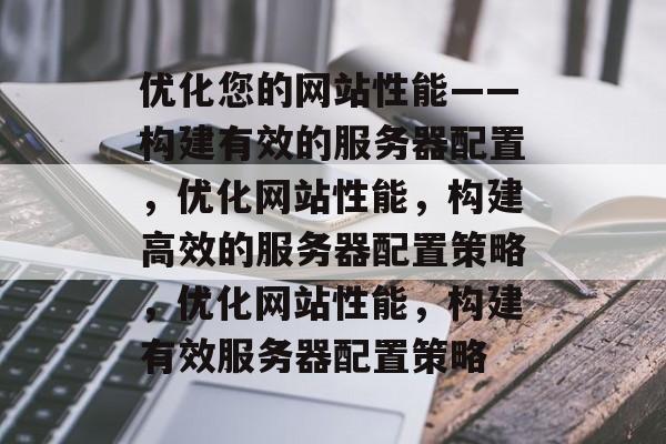 优化您的网站性能——构建有效的服务器配置,优化网站性能,构建高效的服务器配置策略,优化网站性能,构建有效服务器配置策略 优化您的网站性能——构建有效的服务器配置,优化网站性能,构建高效的服务器配置策略,优化网站性能,构建有效服务器配置策略