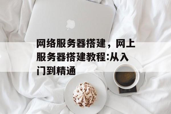 网络服务器搭建，网上服务器搭建教程:从入门到精通