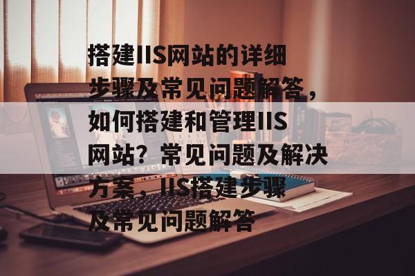 搭建IIS网站的详细步骤及常见问题解答,如何搭建和管理IIS网站?常见问题及解决方案,IIS搭建步骤及常见问题解答 搭建IIS网站的详细步骤及常见问题解答,如何搭建和管理IIS网站?常见问题及解决方案,IIS搭建步骤及常见问题解答