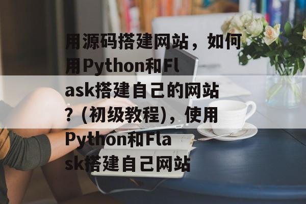 用源码搭建网站，如何用Python和Flask搭建自己的网站？(初级教程)，使用Python和Flask搭建自己网站