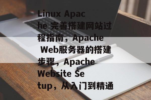 Linux Apache 完善搭建网站过程指南,Apache Web服务器的搭建步骤,Apache Website Setup,从入门到精通 Linux Apache 完善搭建网站过程指南,Apache Web服务器的搭建步骤,Apache Website Setup,从入门到精通