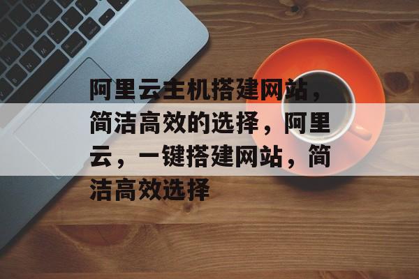 阿里云主机搭建网站,简洁高效的选择,阿里云,一键搭建网站,简洁高效选择 阿里云主机搭建网站,简洁高效的选择,阿里云,一键搭建网站,简洁高效选择