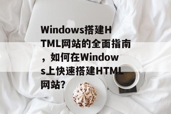 Windows搭建HTML网站的全面指南,如何在Windows上快速搭建HTML网站? Windows搭建HTML网站的全面指南,如何在Windows上快速搭建HTML网站?