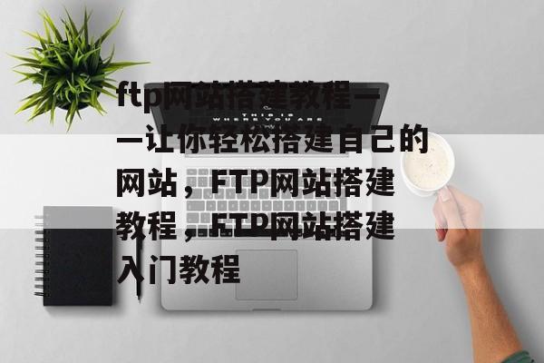 ftp网站搭建教程——让你轻松搭建自己的网站，FTP网站搭建教程，FTP网站搭建入门教程