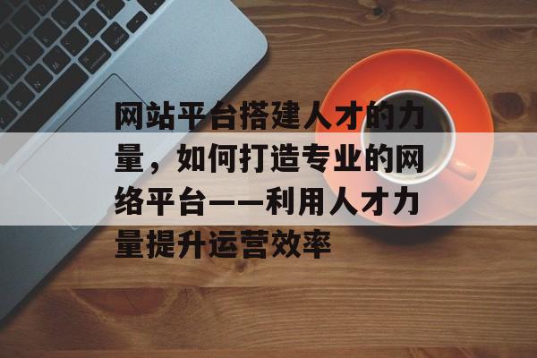 网站平台搭建人才的力量，如何打造专业的网络平台——利用人才力量提升运营效率