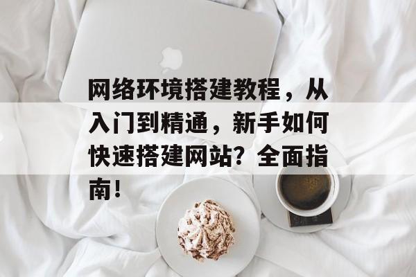 网络环境搭建教程，从入门到精通，新手如何快速搭建网站？全面指南！