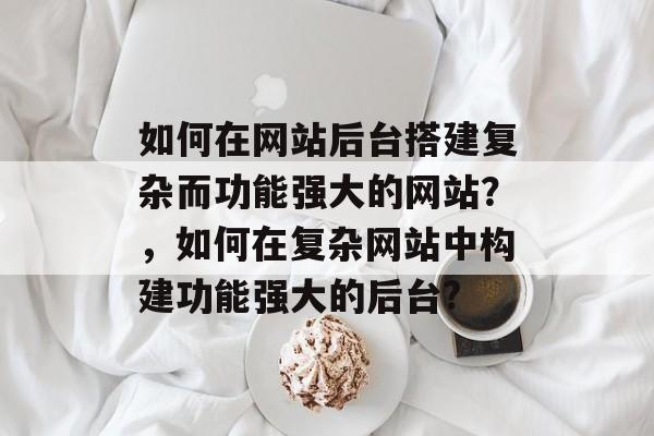 如何在网站后台搭建复杂而功能强大的网站?,如何在复杂网站中构建功能强大的后台? 如何在网站后台搭建复杂而功能强大的网站?,如何在复杂网站中构建功能强大的后台?
