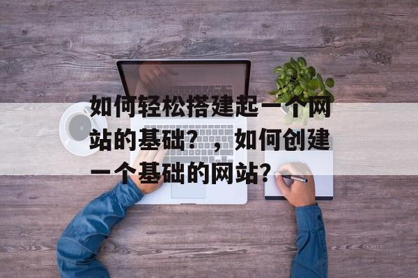 如何轻松搭建起一个网站的基础?,如何创建一个基础的网站? 如何轻松搭建起一个网站的基础?,如何创建一个基础的网站?