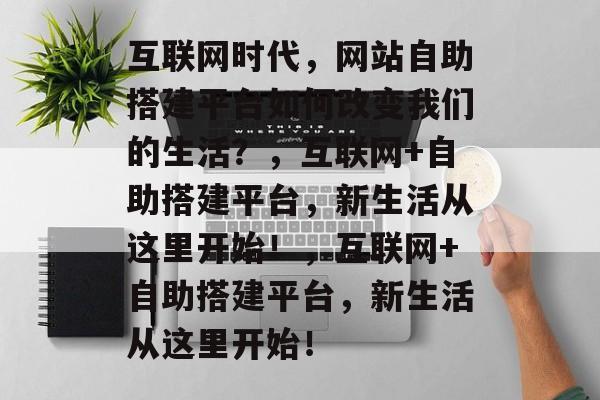 互联网时代,网站自助搭建平台如何改变我们的生活?,互联网+自助搭建平台,新生活从这里开始!,互联网+自助搭建平台,新生活从这里开始! 互联网时代,网站自助搭建平台如何改变我们的生活?,互联网+自助搭建平台,新生活从这里开始!,互联网+自助搭建平台,新生活从这里开始!
