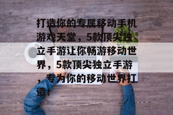 打造你的专属移动手机游戏天堂，5款顶尖独立手游让你畅游移动世界，5款顶尖独立手游，专为你的移动世界打造！
