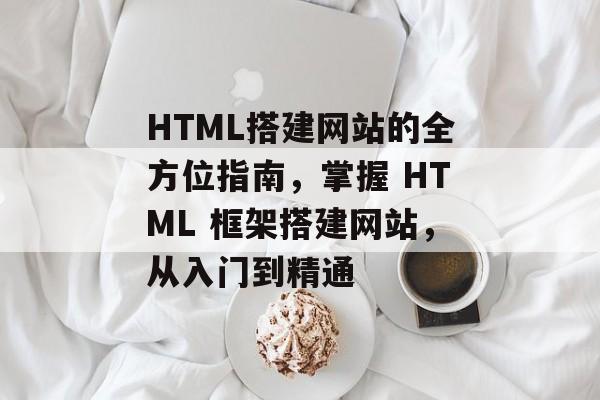 HTML搭建网站的全方位指南,掌握 HTML 框架搭建网站,从入门到精通 HTML搭建网站的全方位指南,掌握 HTML 框架搭建网站,从入门到精通