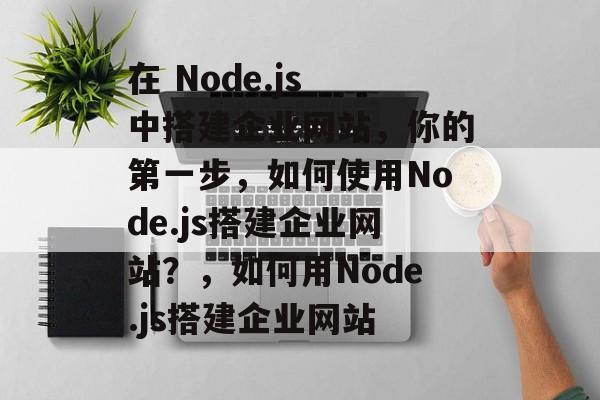 在 Node.js 中搭建企业网站，你的第一步，如何使用Node.js搭建企业网站？，如何用Node.js搭建企业网站