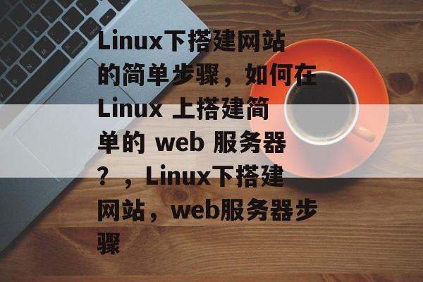 Linux下搭建网站的简单步骤，如何在 Linux 上搭建简单的 web 服务器？，Linux下搭建网站，web服务器步骤