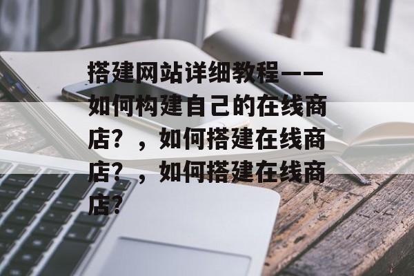 搭建网站详细教程——如何构建自己的在线商店?,如何搭建在线商店?,如何搭建在线商店? 搭建网站详细教程——如何构建自己的在线商店?,如何搭建在线商店?,如何搭建在线商店?