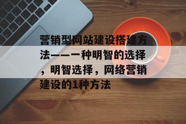 营销型网站建设搭建方法——一种明智的选择,明智选择,网络营销建设的1种方法 营销型网站建设搭建方法——一种明智的选择,明智选择,网络营销建设的1种方法