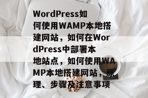 WordPress如何使用WAMP本地搭建网站，如何在WordPress中部署本地站点，如何使用WAMP本地搭建网站，原理、步骤及注意事项