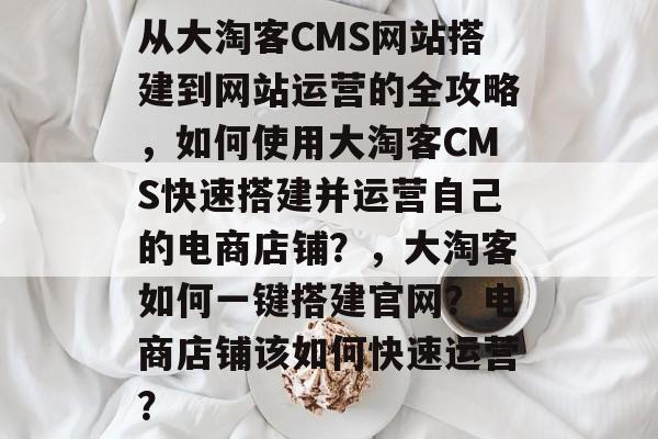 从大淘客CMS网站搭建到网站运营的全攻略，如何使用大淘客CMS快速搭建并运营自己的电商店铺？，大淘客如何一键搭建官网？电商店铺该如何快速运营？