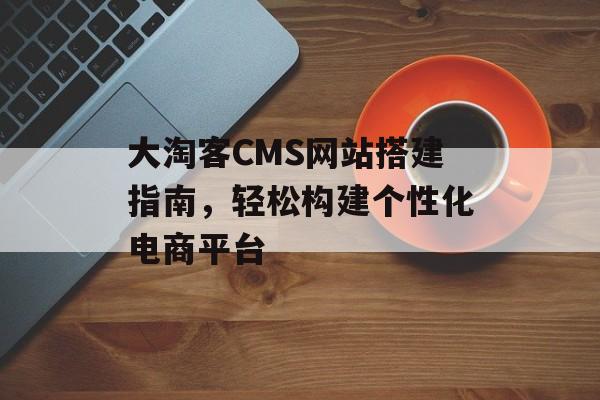大淘客CMS网站搭建指南，轻松构建个性化电商平台