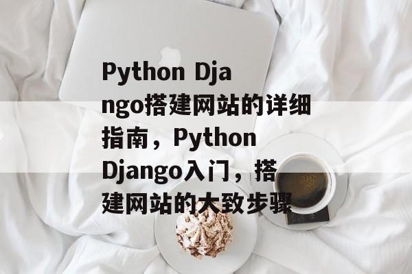 Python Django搭建网站的详细指南，Python Django入门，搭建网站的大致步骤