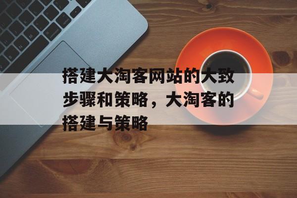 搭建大淘客网站的大致步骤和策略,大淘客的搭建与策略 搭建大淘客网站的大致步骤和策略,大淘客的搭建与策略