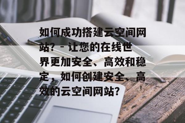 如何成功搭建云空间网站?- 让您的在线世界更加安全、高效和稳定,如何创建安全、高效的云空间网站? 如何成功搭建云空间网站?- 让您的在线世界更加安全、高效和稳定,如何创建安全、高效的云空间网站?