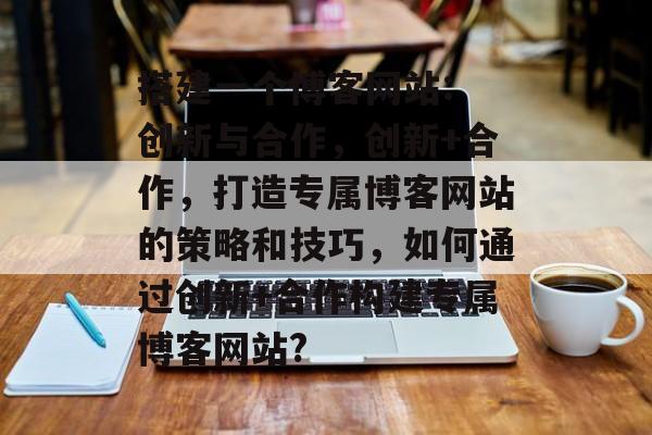 搭建一个博客网站: 创新与合作，创新+合作，打造专属博客网站的策略和技巧，如何通过创新+合作构建专属博客网站?