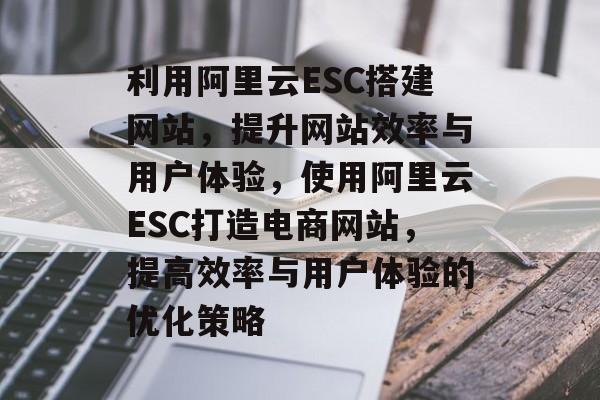 利用阿里云ESC搭建网站,提升网站效率与用户体验,使用阿里云ESC打造电商网站,提高效率与用户体验的优化策略 利用阿里云ESC搭建网站,提升网站效率与用户体验,使用阿里云ESC打造电商网站,提高效率与用户体验的优化策略