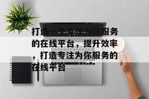 打造一个专注为你服务的在线平台,提升效率,打造专注为你服务的在线平台 打造一个专注为你服务的在线平台,提升效率,打造专注为你服务的在线平台