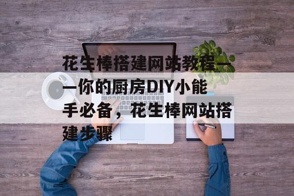 花生棒搭建网站教程——你的厨房DIY小能手必备，花生棒网站搭建步骤