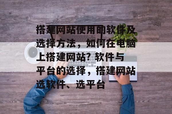 搭建网站使用的软件及选择方法，如何在电脑上搭建网站? 软件与平台的选择，搭建网站选软件、选平台