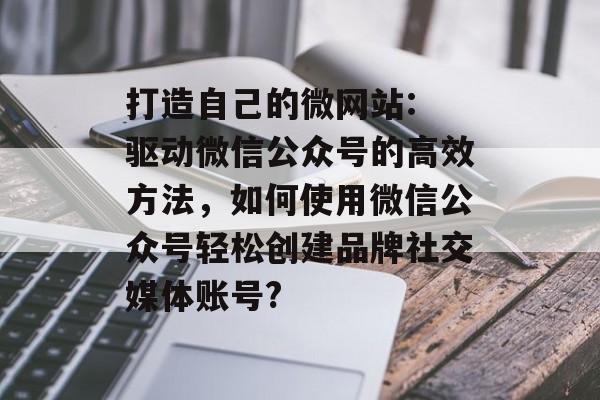 打造自己的微网站: 驱动微信公众号的高效方法，如何使用微信公众号轻松创建品牌社交媒体账号?