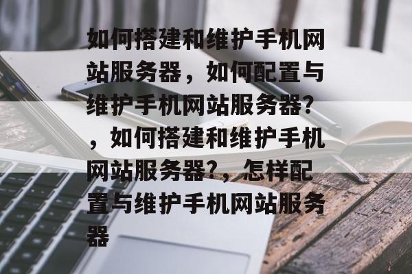 如何搭建和维护手机网站服务器，如何配置与维护手机网站服务器？，如何搭建和维护手机网站服务器?，怎样配置与维护手机网站服务器