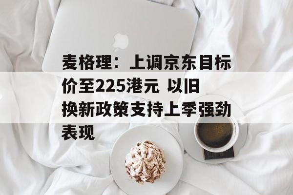 麦格理：上调京东目标价至225港元 以旧换新政策支持上季强劲表现