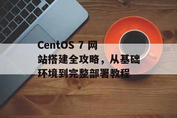 CentOS 7 网站搭建全攻略,从基础环境到完整部署教程 CentOS 7 网站搭建全攻略,从基础环境到完整部署教程
