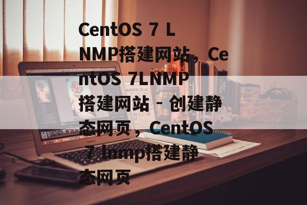 CentOS 7 LNMP搭建网站，CentOS 7LNMP搭建网站 - 创建静态网页，CentOS 7 lnmp搭建静态网页