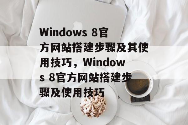 Windows 8官方网站搭建步骤及其使用技巧,Windows 8官方网站搭建步骤及使用技巧 Windows 8官方网站搭建步骤及其使用技巧,Windows 8官方网站搭建步骤及使用技巧